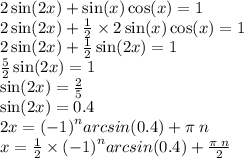 2 \sin(2x) + \sin(x) \cos(x) = 1 \\ 2 \sin(2x) + \frac{1}{2} \times 2 \sin(x) \cos(x) = 1 \\ 2 \sin(2x) + \frac{1}{2} \sin(2x) = 1 \\ \frac{5}{2} \sin(2x) = 1 \\ \sin(2x) = \frac{2}{5} \\ \sin(2x) = 0.4 \\ 2x = {( - 1)}^{n} arcsin(0.4) + \pi \: n \\ x = \frac{1}{2} \times {( - 1)}^{n} arcsin(0.4) + \frac{\pi \: n}{2}
