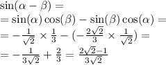 \sin( \alpha - \beta ) = \\ = \sin( \alpha ) \cos( \beta ) - \sin( \beta ) \cos( \alpha ) = \\ = - \frac{1}{ \sqrt{2} } \times \frac{1}{3} - ( - \frac{2 \sqrt{2} }{3} \times \frac{1}{ \sqrt{2} } ) = \\ = - \frac{1}{3 \sqrt{2} } + \frac{2}{3} = \frac{2 \sqrt{2} - 1 }{3 \sqrt{2} }