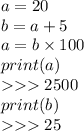 a = 20 \\ b = a + 5 \\ a = b \times 100 \\ print(a) \\ 2500 \\ print(b) \\ 25