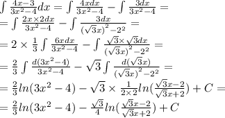 \int\limits \frac{4x - 3}{3 {x}^{2} - 4 } dx = \int\limits \frac{4xdx}{3 {x}^{2} - 4} - \int\limits \frac{3dx}{3 {x}^{2} - 4 } = \\ = \int\limits \frac{2x \times 2dx}{3 {x}^{2} - 4} -\int\limits\frac{3dx}{ {( \sqrt{3} x)}^{2} - {2}^{2} } = \\ = 2 \times \frac{1}{3} \int\limits \frac{6xdx}{3 {x}^{2} - 4} - \int\limits \frac{ \sqrt{3} \times \sqrt{3}dx }{ {( \sqrt{3} x)}^{2} - {2}^{2} } = \\ = \frac{2}{3} \int\limits \frac{d(3 {x}^{2} - 4)}{3 {x}^{2} - 4 } - \sqrt{3} \int\limits \frac{d( \sqrt{3} x)}{ {( \sqrt{3}x) }^{2} - {2}^{2} } = \\ = \frac{2}{3} ln(3 {x}^{2} - 4) - \sqrt{3} \times \frac{1}{2 \times 2} ln( \frac{ \sqrt{3} x - 2}{ \sqrt{3} x + 2} ) + C= \\ = \frac{2}{3} ln(3 {x}^{2} - 4 ) - \frac{ \sqrt{3} }{4} ln( \frac{ \sqrt{3} x - 2}{ \sqrt{3} x + 2} ) + C