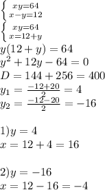 \left \{{xy=64{} \atop {x-y=12}} \right. \\\left \{ {{xy=64} \atop {x=12+y}} \right. \\y(12+y)=64\\y^{2}+12y-64=0\\D=144+256=400\\y_{1}=\frac{-12+20}{2}=4 \\ y_{2} =\frac{-12-20}{2}=-16\\\\1)y=4\\x=12+4=16\\\\2)y=-16\\x=12-16=-4\\
