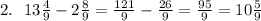2. \: \: \: 13 \frac{4}{9} - 2 \frac{8}{9} = \frac{121}{9} - \frac{26}{9} = \frac{95}{9} = 10 \frac{5}{9}