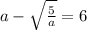 a - \sqrt{ \frac{5}{a} } = 6