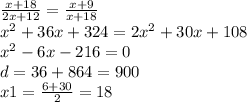 \frac{x + 18}{2x + 12} = \frac{x + 9}{x + 18} \\ {x}^{2} + 36x + 324 = 2 {x}^{2} + 30x + 108 \\ {x}^{2} - 6x - 216 = 0 \\ d = 36 + 864 = 900 \\ x1 = \frac{6 + 30}{2} = 18