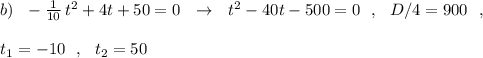 b)\ \ -\frac{1}{10}\, t^2+4t+50=0\ \ \to \ \ t^2-40t-500=0\ \ ,\ \ D/4=900\ \ ,\\\\t_1=-10\ \ ,\ \ t_2=50