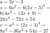 a = 2x - 3 \\ s = 6 {a}^{2} = 6 {(2x - 3)}^{2} = \\ 6(4 {x}^{2} - 12x + 9) = \\ 24 {x}^{2} - 72x + 54 \\ v = {a}^{3} = {(2x - 3)}^{3} = \\ 8 {x}^{3} - 36 {x}^{2} + 54x - 27