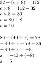 32 + (c \times 8) = 112 \\ c \times 8 = 112 - 32 \\ c \times 8 = 80 \\ c = 80 \div 8 \\ c = 10 \\ \\ 86 - (40 \div x) = 78 \\ - 40 \div x = 78 - 86 \\ - 40 \div x = - 8 \\ x = - 40 \div ( - 8) \\ x = 5