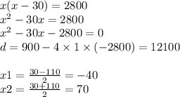 x(x - 30) = 2800 \\ {x}^{2} - 30x = 2800 \\ {x}^{2} - 30x - 2800 = 0 \\ d = 900 - 4 \times 1 \times( - 2800) = 12100 \\ \\ x1 = \frac{30 - 110}{2} = - 40 \\ x2 = \frac{30 + 110}{2} = 70