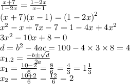 \frac{x + 7}{1 - 2x} = \frac{1 - 2x}{x - 1} \\ (x + 7)(x - 1) = {(1 - 2x)}^{2} \\ {x}^{2} - x + 7x - 7 = 1 - 4x + 4 {x}^{2} \\ 3 {x}^{2} - 10x + 8 = 0 \\ d = {b}^{2} - 4ac = 100 - 4 \times 3 \times 8 = 4 \\ x_{1.2} = \frac{ - b \pm \sqrt{d} }{2a} \\ x_{1} = \frac{10 - 2}{6} = \frac{8}{6} = \frac{4}{3} = 1 \frac{1}{3} \\ x_{2} = \frac{10 + 2}{6} = \frac{12}{6} = 2