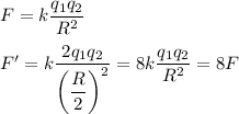 F = k \dfrac{q_1q_2}{R^2}\\\\F' = k\dfrac{2q_1q_2}{\left(\dfrac R 2\right)^2} = 8k \dfrac{q_1q_2}{R^2} = 8F