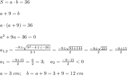 S=a\cdot b=36 \\ \\ a+9=b \\ \\ a\cdot (a+9)=36 \\ \\ a^2+9a-36=0 \\ \\ a_{1,2}=\frac{-9\pm\sqrt{9^2-4\cdot 1 \cdot (-36)}}{2\cdot 1 }=\frac{-9\pm\sqrt{81+144}}{2}=\frac{-9\pm\sqrt{225}}{2}=\frac{-9\pm15}{2} \\ \\ a_1=\frac{-9+15}{2}=\frac{6}{2}=3; \ \ \ a_2=\frac{-9-15}{2}
