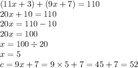 (11x + 3) + (9x + 7) = 110 \\ 20x + 10 = 110 \\ 20x = 110 - 10 \\ 20x = 100 \\ x = 100 \div 20 \\ x = 5 \\ c = 9x + 7 = 9 \times 5 + 7 = 45 + 7 = 52