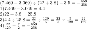 (7.469 - 3.069) \div (22 + 3.8) - 3.5 = - \frac{859}{258} \\ 1)7.469 - 3.069 = 4.4 \\ 2)22 + 3.8 = 25.8 \\ 3)4.4 \div 25.8 = \frac{22}{5} \div \frac{129}{5} = \frac{22}{5} \times \frac{5}{129} = \frac{22}{129} \\ 4) \frac{22}{129} - \frac{7}{2} = - \frac{859}{258}