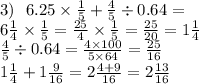 3) \: \: \: 6.25 \times \frac{1}{5} + \frac{4}{5} \div 0.64 = \\ 6 \frac{1}{4} \times \frac{1}{5} = \frac{25}{4} \times \frac{1}{5} = \frac{25}{20} = 1 \frac{1}{4} \\ \frac{4}{5} \div 0.64 = \frac{4 \times 100}{5 \times 64} = \frac{25}{16} \\ 1 \frac{1}{4} + 1 \frac{9}{16} = 2 \frac{4 + 9}{16} = 2 \frac{13}{16}