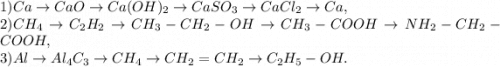 1)Ca \rightarrow CaO \rightarrow Ca(OH)_2\rightarrow CaSO_3 \rightarrow CaCl_2 \rightarrow Ca, \\2) CH_4 \rightarrow C_2H_2 \rightarrow CH_3-CH_2-OH \rightarrow CH_3-COOH \rightarrow NH_2-CH_2-COOH, \\3) Al \rightarrow Al_4C_3 \rightarrow CH_4 \rightarrow CH_2=CH_2 \rightarrow C_2H_5-OH.