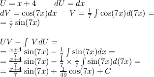 U= x + 4 \: \: \: \: \: \: \: \: \: \: dU = dx \\ dV = \cos(7x) dx \: \: \: \: \: \: \: V = \frac{1}{7} \int\limits \cos(7x) d(7x ) = \\ = \frac{1}{7} \sin(7x) \\ \\ UV - \int\limits \: VdU = \\ = \frac{x + 4}{7} \sin(7x) - \frac{1}{7} \int\limits \sin(7x) dx = \\ = \frac{x + 4}{7} \sin(7x) - \frac{1}{7} \times \frac{1}{7} \int\limits \sin(7x)d(7x) = \\ = \frac{x + 4}{7} \sin(7x) + \frac{1}{49} \cos(7x) + C