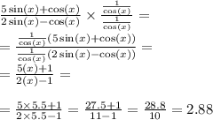 \frac{5 \sin(x) + \cos(x) }{2 \sin(x) - \cos(x) } \times \frac{ \frac{1}{ \cos(x) } }{ \frac{1}{ \cos(x) } } = \\ = \frac{ \frac{1}{ \cos(x)}(5 \sin(x) + \cos(x) ) }{ \frac{1}{ \cos(x) }(2 \sin(x) - \cos(x) ) } = \\ = \frac{5\tg(x) + 1}{2\tg(x) - 1} = \\ \\ = \frac{5 \times 5.5 + 1}{2 \times 5.5 - 1} = \frac{27.5 + 1}{11 - 1} = \frac{28.8}{10} = 2.88