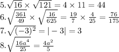 5. \sqrt{16} \times \sqrt{121} = 4 \times 11 = 44 \\ 6. \sqrt{ \frac{361}{49} } \times \sqrt{ \frac{16}{625} } = \frac{19}{7} \times \frac{4}{25} = \frac{76}{175 } \\ 7. \sqrt{( - 3) {}^{2} } = | - 3| = 3 \\8. \sqrt{ \frac{16a {}^{ {}^{4} } }{25} } = \frac{4a {}^{2} }{5 } \\