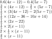 0.6(4x - 12) - 0.4(5x - 7) \\ \frac{3}{5} \times (4x - 12) - \frac{2}{5} \times (5x - 7) \\ \frac{1}{5} \times (3(4x - 12) - 2(5x - 7)) \\ \frac{1}{5} \times (12x - 36 - 10x + 14) \\ \frac{1}{5} \times (2x - 22) \\ \frac{1}{5} \times 2(x - 11) \\ 2 \times \frac{1}{5} \times (x - 11) \\ \frac{2}{5} \times (x - 11)