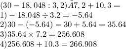 (30-18,048:3,2)×7,2+10,3= \\ 1) - 18.048 \div 3.2 = - 5.64 \\ 2)30 - ( - 5.64) = 30 + 5.64 = 35.64 \\ 3)35.64 \times 7.2 = 256.608 \\ 4)256.608 + 10.3 = 266.908