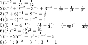 1) 2^{-5}= \frac{1}{2^{5} } = \frac{1}{32} \\2) 3^{-3}+ 9^{-2} = 3^{-3}+ 3^{-4} = \frac{1}{27} + \frac{1}{81} = \frac{4}{81} \\3) (2+6)^{-1} = 8^{-1}= \frac{1}{8} \\4)(5-4)^{-2}= 1 ^{-2} = 1\\5) (5^{-1}-4^{-1})^{2} = (\frac{1}{5} -\frac{1}{4})^{2} = (-\frac{1}{20} )^{2} = \frac{1}{400} \\6) (\frac{2}{9} )^{-2} = (\frac{9}{2} )^{2}= \frac{81}{4} \\7) 5^{3} * 25^{-1} = 5^{3} * 5 ^{-2}= 5\\8) 3^{-4}:9^{-2} = 3^{-4}:3 ^{-4}= 1