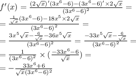 f'(x) = \frac{(2 \sqrt{x} )'(3 {x}^{6} - 6) - (3 {x}^{6} - 6)' \times 2 \sqrt{x} }{ {(3 {x}^{6} - 6) }^{2} } = \\ = \frac{ \frac{1}{ \sqrt{x} } (3 {x}^{6} - 6) - 18 {x}^{5} \times 2 \sqrt{x} }{ {(3 {x}^{6} - 6)}^{2} } = \\ = \frac{3 {x}^{5} \sqrt{x} - \frac{6}{ \sqrt{x} } - 36 {x}^{5} \sqrt{x} }{ {(3 {x}^{6} - 6) }^{2} } = \frac{ - 33 {x}^{5} \sqrt{x} - \frac{6}{ \sqrt{x} } }{ {(3 {x}^{6} - 6) }^{2} } = \\ = \frac{1}{(3 {x}^{6} - 6) {}^{2} } \times ( \frac{ - 33 {x}^{6} - 6 }{ \sqrt{x} } ) = \\ = - \frac{33 {x}^{6} + 6 }{ \sqrt{x} {(3 {x}^{} }^{6} - 6) {}^{2} }