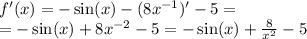 f'(x) = - \sin(x) - (8 {x}^{ - 1} ) '- 5 = \\ = - \sin(x) + 8 {x}^{ - 2} - 5 = - \sin(x) + \frac{8}{ {x}^{2} } - 5