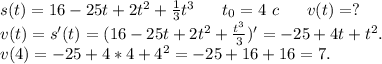 s(t)=16-25t+2t^2+\frac{1}{3} t^3\ \ \ \ \ t_0=4\ c\ \ \ \ \ v(t)=?\\v(t)=s'(t)=(16-25t+2t^2+\frac{t^3}{3} )'=-25+4t+t^2.\\v(4)=-25+4*4+4^2=-25+16+16=7.