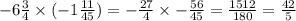 - 6 \frac{3}{4} \times ( - 1 \frac{11}{45} ) = - \frac{27}{4} \times - \frac{56}{45} = \frac{1512}{180} = \frac{42}{5}