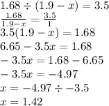 1.68 \div (1.9 - x) = 3.5 \\ \frac{1.68}{1.9 - x} = \frac{3.5}{1} \\ 3.5(1.9 - x) = 1.68 \\ 6.65 - 3.5x = 1.68 \\ - 3.5x = 1.68 - 6.65 \\ - 3.5x = - 4.97 \\ x = - 4.97 \div - 3.5 \\ x = 1.42