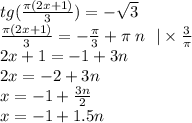 tg( \frac{\pi(2x + 1)}{3} ) = - \sqrt{3} \\ \frac{\pi(2x + 1)}{3} = - \frac{\pi}{3} + \pi \: n \: \: \: | \times \frac{3}{\pi} \\ 2x + 1 = - 1 + 3n \\ 2x = - 2 + 3n \\ x = - 1 + \frac{3n}{2} \\ x = - 1 + 1.5n