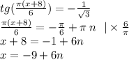 tg( \frac{\pi(x + 8)}{6} ) = - \frac{1}{ \sqrt{3} } \\ \frac{\pi(x + 8)}{6} = - \frac{\pi}{6} + \pi \: n \: \: \: | \times \frac{6}{\pi} \\ x + 8 = - 1 + 6n \\ x = - 9 + 6n