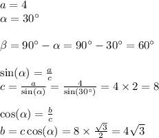 a = 4 \\ \alpha = 30^{\circ} \\ \\ \beta = 90^{\circ} - \alpha = 90^{\circ} - 30^{\circ} = 60^{\circ} \\ \\ \sin( \alpha ) = \frac{a}{c} \\ c = \frac{a}{ \sin( \alpha ) } = \frac{4}{ \sin(30^{\circ} ) } = 4 \times 2 = 8 \\ \\ \cos( \alpha ) = \frac{b}{c} \\ b = c \cos( \alpha ) = 8 \times \frac{ \sqrt{3} }{2} = 4 \sqrt{3}