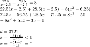 \frac{22.5}{x - 2.5} + \frac{28.5}{x + 2.5} = 8 \\ 22.5(x + 2.5) + 28.5(x - 2.5) = 8( {x}^{2} - 6.25) \\ 22.5x + 56.25 + 28.5x - 71.25 = 8 {x}^{2} - 50 \\ - 8 {x}^{2} + 51x + 35 = 0 \\ \\ d = 3721 \\ x = \frac{ - 51 + 61}{ - 16} < 0 \\ x = \frac{ - 51 - 61}{ - 16} = 7