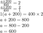\frac{a + 200}{400} = 2 \\ \frac{a + 200}{400} = \frac{2}{1} \\ 1(a + 200) = 400 \times 2 \\ a + 200 = 800 \\ a = 800 - 200 \\ a = 600
