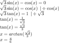 \sqrt{3} \sin(x) - \cos(x) = 0 \\ \sqrt{3} \sin(x ) = \cos(x) \: \: | \div \cos(x) \\ \sqrt{3} \tan(x) = 1 \: \: | \div \sqrt{3} \\ \tan(x) = \frac{1}{ \sqrt{3} } \\ \tan(x) = \frac{ \sqrt{3} }{3} \\ x = arctan( \frac{ \sqrt{3} }{3} ) \\ x = \frac{\pi}{6}