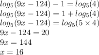 log_{5}(9x - 124) - 1 = log_{5}(4) \\ log_{5}(9x - 124) = 1 + log_{5}(4) \\ log_{5}(9x - 124) = log_{5}(5 \times 4) \\ 9x - 124 = 20 \\ 9x = 144 \\ x = 16