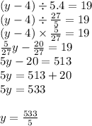 (y - 4) \div 5.4 = 19 \\ (y - 4) \div \frac{27}{5} = 19 \\ (y - 4) \times \frac{5}{27} = 19 \\ \frac{5}{27}y - \frac{20}{27} = 19 \\ 5y - 20 = 513 \\ 5y = 513 + 20 \\ 5y = 533 \\ \\ y = \frac{533}{5}