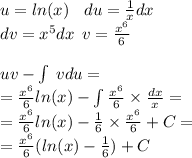 u = ln(x) \: \: \: \: du = \frac{1}{x} dx \\ dv = {x}^{5} dx \: \: v = \frac{ {x}^{6} }{6} \\ \\ uv - \int\limits \: vdu = \\ = \frac{ {x}^{6} }{6} ln(x) - \int\limits \frac{ {x}^{6} }{6} \times \frac{dx}{x} = \\ = \frac{ {x}^{6} }{6} ln(x) - \frac{1}{6} \times \frac{ {x}^{6} }{6} + C = \\ = \frac{ {x}^{6} }{6} ( ln(x) - \frac{1}{6} ) + C
