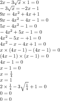 2x - 3 \sqrt{x} \times 1 = 0 \\ - 3 \sqrt{x} = - 2x - 1 \\ 9x = {4x}^{2} + 4x + 1 \\ 9x - {4x}^{2} - 4x - 1 = 0 \\ 5x - {4x}^{2} - 1 = 0 \\ - {4x}^{2} + 5x - 1 = 0 \\ {4x}^{2} - 5x - + 1 = 0 \\ {4x}^{2} - x - 4x + 1 = 0 \\ x \times (4x - 1) - (4x - 1) = 0 \\ (4x - 1) \times (x - 1) = 0 \\ 4x - 1 = 0 \\ x - 1 = 0 \\ x = \frac{1}{4} \\ x = 1 \\ 2 \times \frac{1}{4} - 3 \sqrt{ \frac{1}{4} } + 1 = 0 \\ 0 = 0 \\ 0 = 0