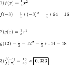 1)f(x)=\frac{1}{4}x^{2}\\\\f(-8)=\frac{1}{4} *(-8)^{2}=\frac{1}{4}*64=16\\\\\\2)g(x)=\frac{1}{3} x^{2}\\\\g(12)=\frac{1}{3}=12^{2}=\frac{1}{3}*144=48\\\\\\3)\frac{f(-8)}{f(12)} =\frac{16}{48} \approx\boxed{0,333}