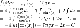 \int\limits(4tgx - \frac{7}{ \sin {}^{2} (x) } + 2)dx = \\ = 4\int\limits \frac{ \sin(x) }{ \cos(x) } dx - 7\int\limits \frac{dx}{ \sin {}^{2} (x) } + 2\int\limits dx = \\ = - 4\int\limits \frac{d( \cos(x)) }{ \cos(x) } + 7ctgx + 2x + C= \\ = - 4 ln( | \cos(x) | ) + 7ctgx + 2x + C