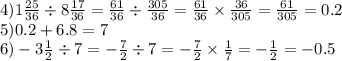 4)1 \frac{25}{36} \div 8 \frac{17}{36} = \frac{61}{36} \div \frac{305}{36} = \frac{61}{36} \times \frac{36}{305} = \frac{61}{305} = 0.2 \\ 5)0.2 + 6.8 = 7 \\ 6) - 3 \frac{1}{2} \div 7 = - \frac{7}{2} \div 7 = - \frac{7}{2} \times \frac{1}{7} = - \frac{1}{2} = - 0.5