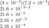 (3 \times 1{0}^{ - 3} )(7.2 \times {10}^{ - 2} ) \\ 21.6 \times {10}^{ - 3 - 2 } \\ 21.6 \times {10}^{ - 5 } \\ 2.16 \times {10}^{1 - 5 } \\ 2.16 \times {10}^{ - 4}