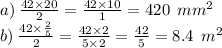 a) \: \frac{42 \times 20}{2} = \frac{42 \times 10}{1} = 420 \: \: mm {}^{2} \\ b) \: \frac{42 \times \frac{2}{5} }{2} = \frac{42 \times 2}{5 \times 2} = \frac{42}{5} = 8.4 \: \: m {}^{2}