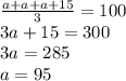 \frac {a + a + a + 15 }{3} = 100 \\ 3a + 15 = 300 \\ 3a = 285 \\ a = 95
