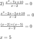 2) \: \frac{ {x}^{2} - 7x + 10 }{x - 2} = 0 \\ \\ \frac{ {x}^{2} - 2x - 5x + 10 }{x - 2} = 0 \\ \\ \frac{(x - 2) \times (x - 5)}{x - 2} = 0 \\ \\ x = 5