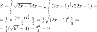 S= \int\limits^{ 5 } _ { \frac{1}{2} } \sqrt{2x - 1}dx = \frac{1}{2} \int\limits^{ 5 } _ { \frac{1}{2} } {(2x - 1)}^{ \frac{1}{2} } d(2x - 1) = \\ = \frac{1}{2} \times \frac{ {(2x - 1)}^{ \frac{3}{2} } }{ \frac{3}{2} } |^{ 5 } _ { \frac{1}{2} } = \frac{1}{3} \sqrt{ {(2x - 1)}^{3} } |^{ 5 } _ { \frac{1}{2} } = \\ = \frac{1}{3} ( \sqrt{ {9}^{3} } - 0) = \frac{ {3}^{3} }{3} = 9