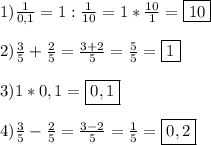 1)\frac{1}{0,1}=1:\frac{1}{10}=1*\frac{10}{1}=\boxed{10}2)\frac{3}{5}+\frac{2}{5}=\frac{3+2}{5}=\frac{5}{5}=\boxed13)1*0,1=\boxed{0,1}4)\frac{3}{5} -\frac{2}{5}=\frac{3-2}{5}=\frac{1}{5} =\boxed{0,2}