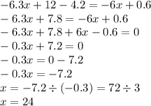 - 6.3x + 12 - 4.2 = - 6x + 0.6 \\ - 6.3x + 7.8 = - 6x + 0.6 \\ - 6.3x + 7.8 + 6x - 0.6 = 0 \\ - 0.3x + 7.2 = 0 \\ - 0.3x = 0 - 7.2 \\ - 0.3x = - 7.2 \\ x = - 7.2 \div ( - 0.3) = 72 \div 3 \\ x = 24